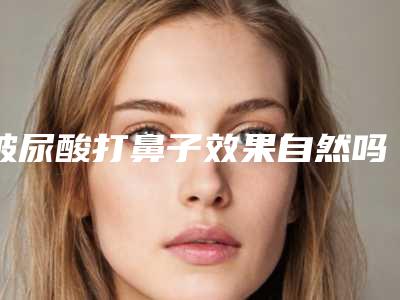 玻尿酸打鼻子效果自然吗(鼻子打玻尿酸有没有副作用)