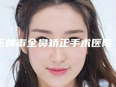 玉林市全鼻矫正手术医院在榜清单前十位靠谱筛选(玉林市全鼻矫正手术整形医院)