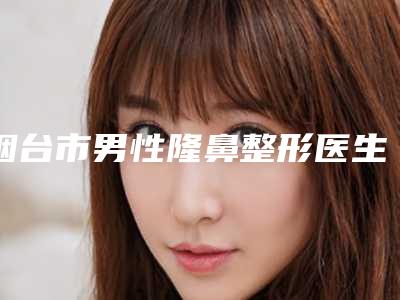烟台市男性隆鼻整形医生上榜名单这几位实力有保障-韩冰医生80%的网友选择