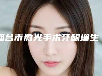 烟台市激光手术牙龈增生医院在榜名单你都知道哪几家(申氏口腔福利提前解锁)