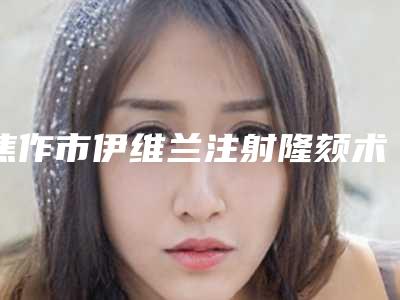 焦作市伊维兰注射隆颏术收费价格表发布-焦作市伊维兰注射隆颏术术一般在什么价位