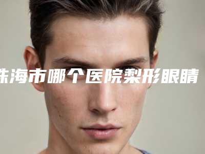 珠海市哪个医院梨形眼睛框好(珠海眼视光专科眼科门诊部入围)