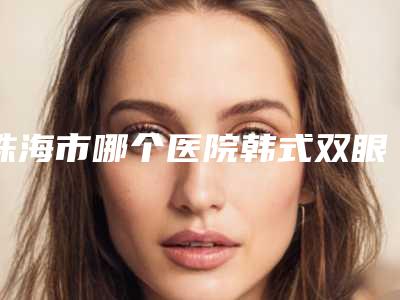 珠海市哪个医院韩式双眼皮眼睛好-珠海一韩医疗整形美容特色审美价格多方面对比
