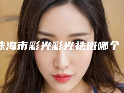 珠海市彩光彩光祛斑哪个医院好(中山大学第五附属医院整形外科汇总口碑亲测分享)