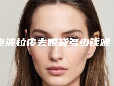 电波拉皮去眼袋多少钱呢（皮秒去眼线多少钱）