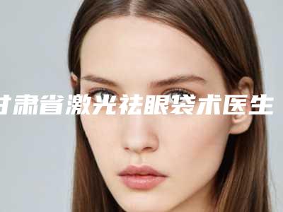 甘肃省激光祛眼袋术医生口碑榜前10强最新版本-甘肃省牛永敢整形医生