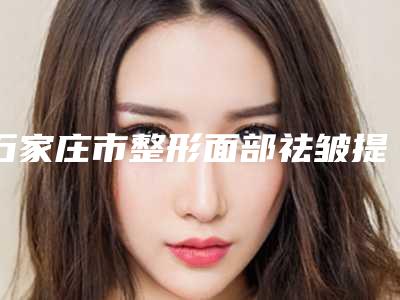 石家庄市整形面部祛皱提升手术医院-河北医科大学第一医院实力不可小觑