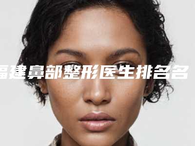 福建鼻部整形医生排名名单揭晓!俞积贵vs郑少雄知名又靠谱~