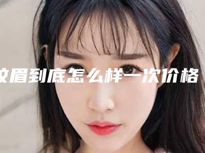 纹眉到底怎么样一次价格高不高(纹眉到底怎么样一次价格高不高呀)