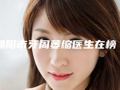 绵阳市牙周萎缩医生在榜清单哪里好-快戳进来看-绵阳市吕学文口腔医生