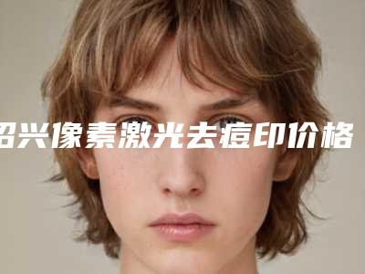 绍兴像素激光去痘印价格贵不贵「绍兴像素激光去痘印手术价格费用」