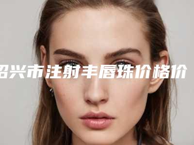 绍兴市注射丰唇珠价格价位表全新惊爆一览(2025年7月均价为:2350元)