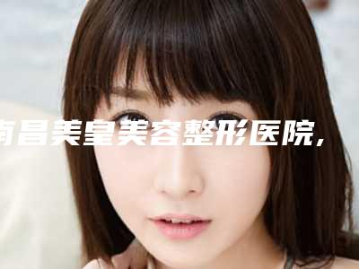 南昌美皇美容整形医院,南昌星璨医疗美容门诊部实力战PK开始对抗一战高下