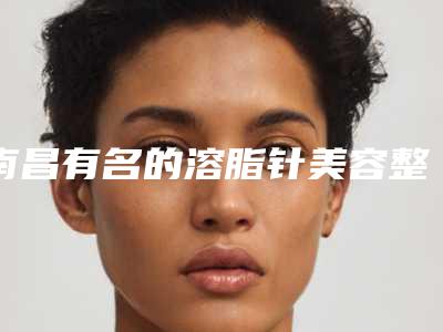 南昌有名的溶脂针美容整形医生排行