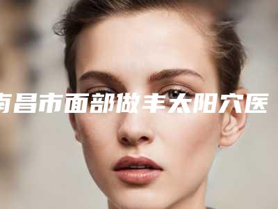 南昌市面部做丰太阳穴医生上榜名单技术水平从优选(涂飞翔院长医生专家上榜)