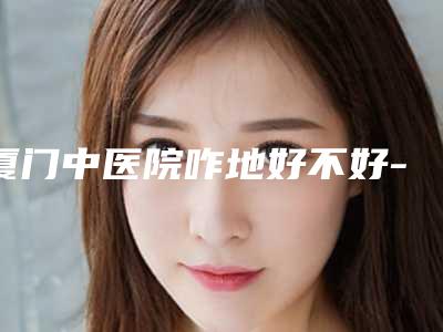 厦门中医院咋地好不好-推荐沈国金医生,杨常委医生,蓝绍梓医生