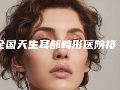 全国天生耳部畸形医院排名前二十名2025新榜单公布-实力pk大对比