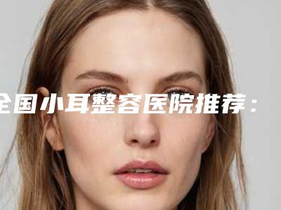 全国小耳整容医院推荐:小耳整容医院前50佳名单揭开