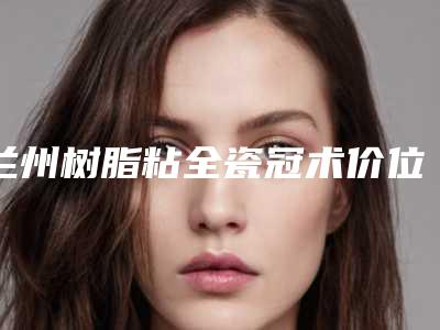 兰州树脂粘全瓷冠术价位多少