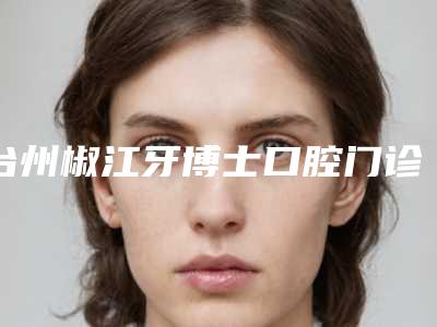 台州椒江牙博士口腔门诊部价格价位表口碑全新一览-牙齿整体矫正案例
