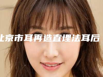 北京市耳再造直埋法耳后疤痕正规医院推荐:耳再造直埋法耳后疤痕医院前30热门机构参考