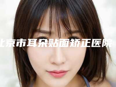 北京市耳朵贴面矫正医院上榜清单靠谱技术先进-北京市耳朵贴面矫正整形医院