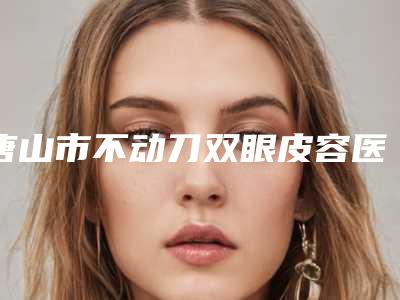 唐山市不动刀双眼皮容医院-唐山惠美登医疗美容诊所是明星医生