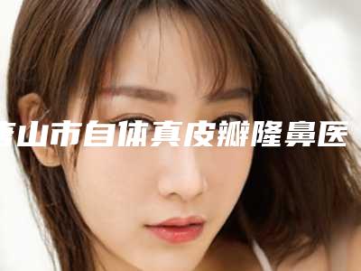 唐山市自体真皮瓣隆鼻医院在榜名单前十专个资深点评-唐山市自体真皮瓣隆鼻整形医院