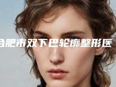 合肥市双下巴轮廓整形医院-合肥蜀山新地崔劲松医疗美容门诊部等公立医美技术怎么样
