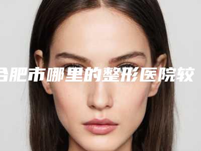 合肥市哪里的整形医院较好(安徽医科大学第一附属医院(长江路)大家都说技术好)