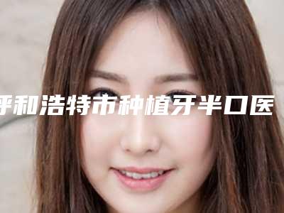 呼和浩特市种植牙半口医院上榜清单前十强实力强劲(呼和浩特市种植牙半口口腔医院公立口碑好)