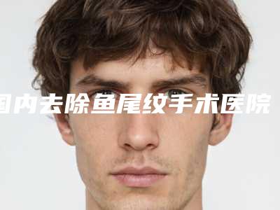 国内去除鱼尾纹手术医院哪家强：去除鱼尾纹手术医院强榜前50名效果盘点