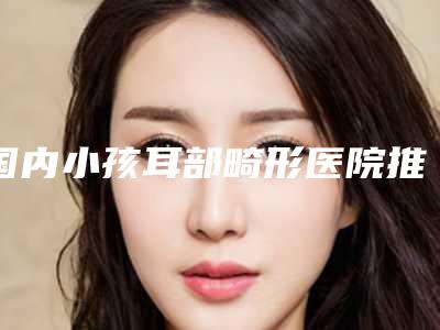 国内小孩耳部畸形医院推荐：小孩耳部畸形医院前50佳哪家名气高