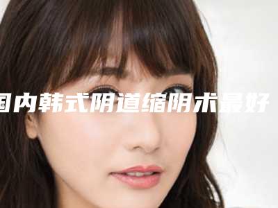 国内韩式阴道缩阴术最好的医院:韩式阴道缩阴术医院TOP50融合发布