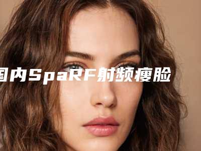 国内SpaRF射频瘦脸医院哪里好:SpaRF射频瘦脸医院前50佳全新发布