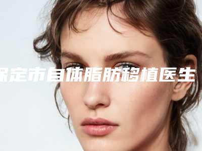 保定市自体脂肪移植医生排行前十名如何选-保定市自体脂肪移植整形医生