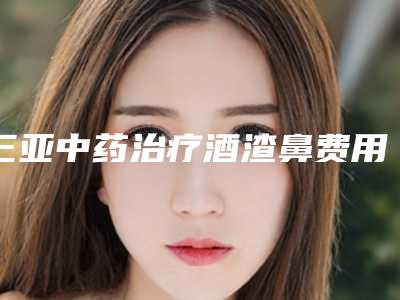 三亚中药治疗酒渣鼻费用是多少与什么有关呢