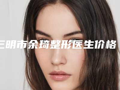 三明市余琦整形医生价格收费表曝光一览
