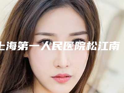 上海第一人民医院松江南院整形外科,上海芮雅门诊部看哪家医院技术好