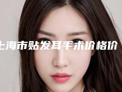 上海市贴发耳手术价格价位表详细曝出-上海市贴发耳手术报价一般是多少