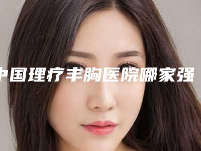 中国理疗丰胸医院哪家强:理疗丰胸医院TOP50强实力贴发布