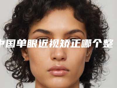 中国单眼近视矫正哪个整形医院好:单眼近视矫正医院top50全程高能