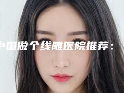 中国做个线雕医院推荐：做个线雕医院top50更新了