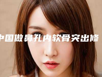 中国做鼻孔内软骨突出修复好的医生:鼻孔内软骨突出修复医生前50强实力雄厚