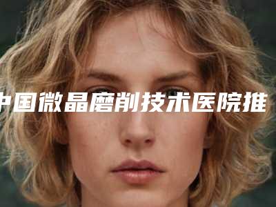 中国微晶磨削技术医院推荐：微晶磨削技术医院前50名实力技术强