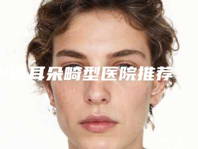 中国耳朵畸型医院推荐：耳朵畸型医院前50强提前预览