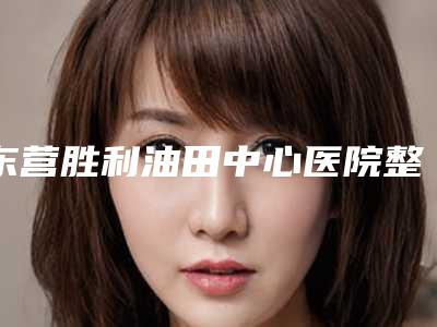 东营胜利油田中心医院整形美容科价目表官网汇总附做e光去雀斑案例