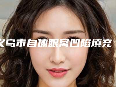 义乌市自体眼窝凹陷填充价目表手术咨询-近8个月均价为7908元
