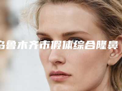 乌鲁木齐市假体综合隆鼻医院在榜名单前10强全面汇总-乌鲁木齐市假体综合隆鼻整形医院