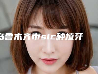 乌鲁木齐市sic种植牙医院上榜名单强榜前10位专业推荐(乌鲁木齐丝路合和口腔门诊部医美三强主要集中地)